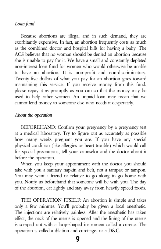 Loan find  Because abortions are illegal and in such demand, they are exorbitantly expensive. In fact, an abortion frequently costs as much as the combined doctor and hospital bills for having a baby. The ACS believes that no woman should be denied an abortion because she is unable to pay for it. We have a small and constantly depleted non-interest loan fund for women who would otherwise be unable to have an abortion. It is non-profit and non-discriminatory. “Twenty-five dollars of what you pay for an abortion goes toward maintaining this service. If you receive money from this fund, please repay it as promptly as you can so that the money may be used 10 help other women. An unpaid loan may mean that we cannot lend money to someone else who needs it desperately.  About the operation  BEFOREHAND: Confirm your pregnancy by a pregnancy test at a medical laboratory. Try to figure out as accurately as possible how many weeks pregnant you are. If you have any special physical condition (like allergies or heart trouble) which would call for special precautions, tell your counselor and the doctor about it before the operation.  When you keep your appointment with the doctor you should take with you a sanitary napkin and belt, not a tampax or tampon. You may want a friend or relative to go along to go home with you. Notify us beforehand that someone will be with you. The day of the abortion, eat lightly and stay away from heavily spiced foods.  THE OPERATION ITSELF: An abortion is simple and takes only a few minutes. You’ll probably be given a local anesthetic. ‘The injections are relatively painless. Afier the anesthetic has taken effect, the neck of the uterus is opened and the lining of the uterus is scraped out with a loop-shaped instrument called a curette. The operation s called a dilation and curettage, or a D&C.  9 